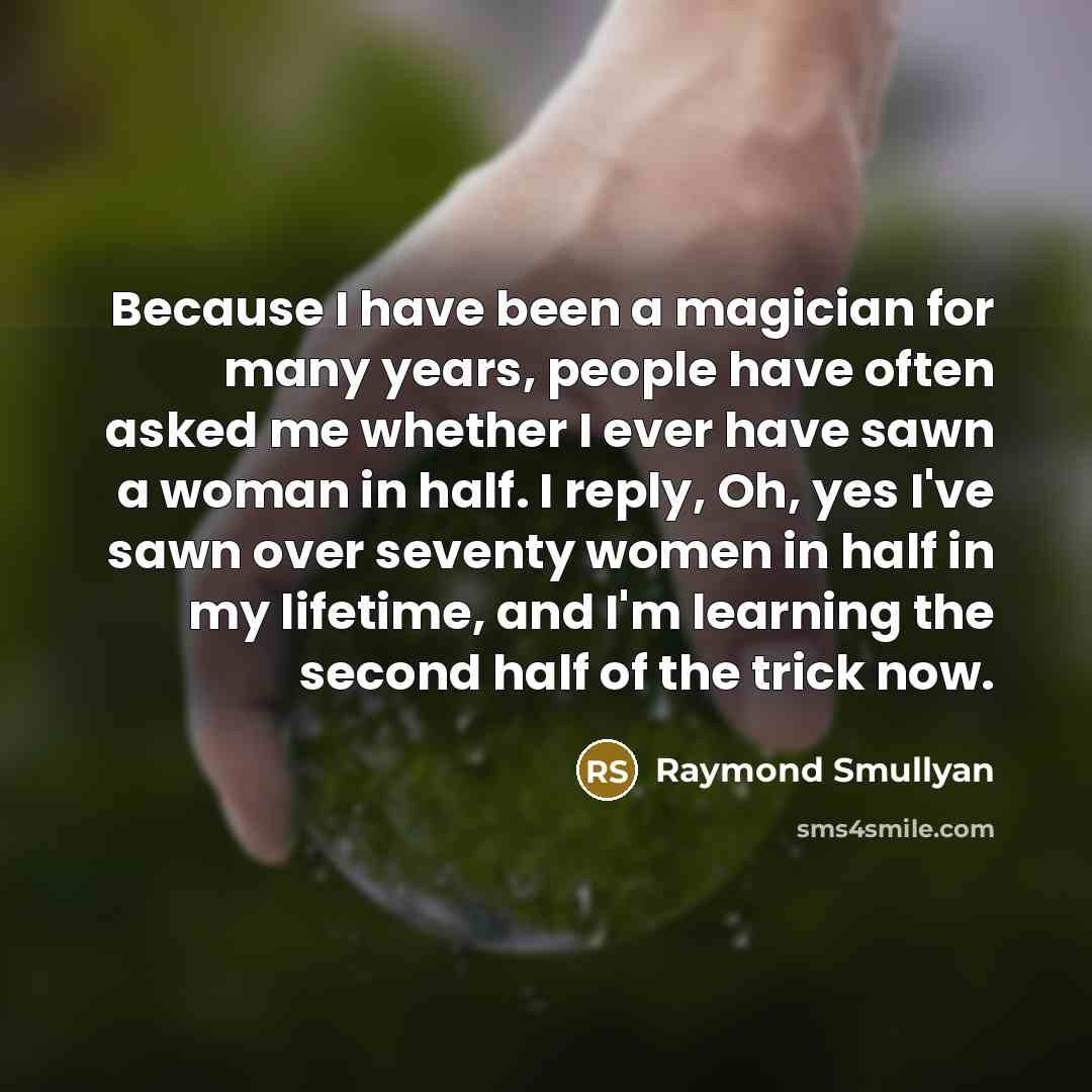 “Because I have been a magician for many years, people have often asked me whether I ever have sawn a woman in half. I reply, Oh, yes I've sawn over seventy women in half in my lifetime, and I'm learning the second half of the trick now.” quote by Raymond Smullyan