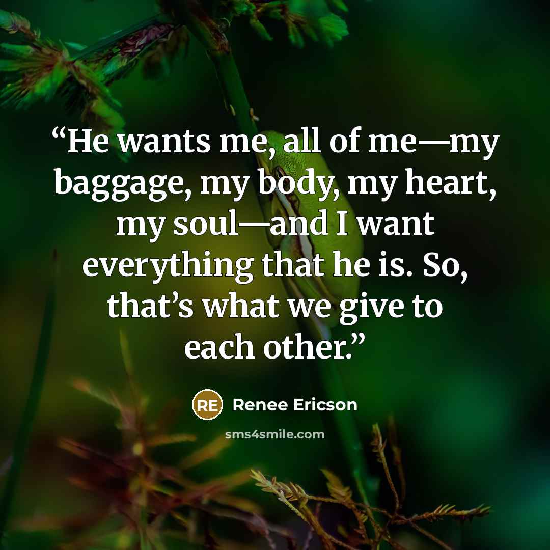 “He wants me, all of me—my baggage, my body, my heart, my soul—and I want everything that he is. So, that’s what we give to each other.” quote by Renee Ericson