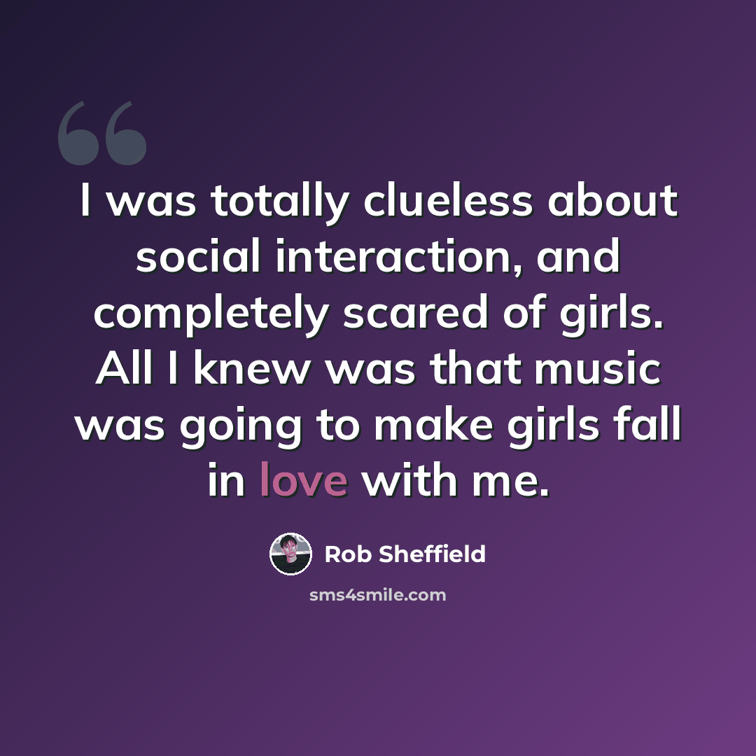 “I was totally clueless about social interaction, and completely scared of girls. All I knew was that music was going to make girls fall in love with me.” quote by Rob Sheffield