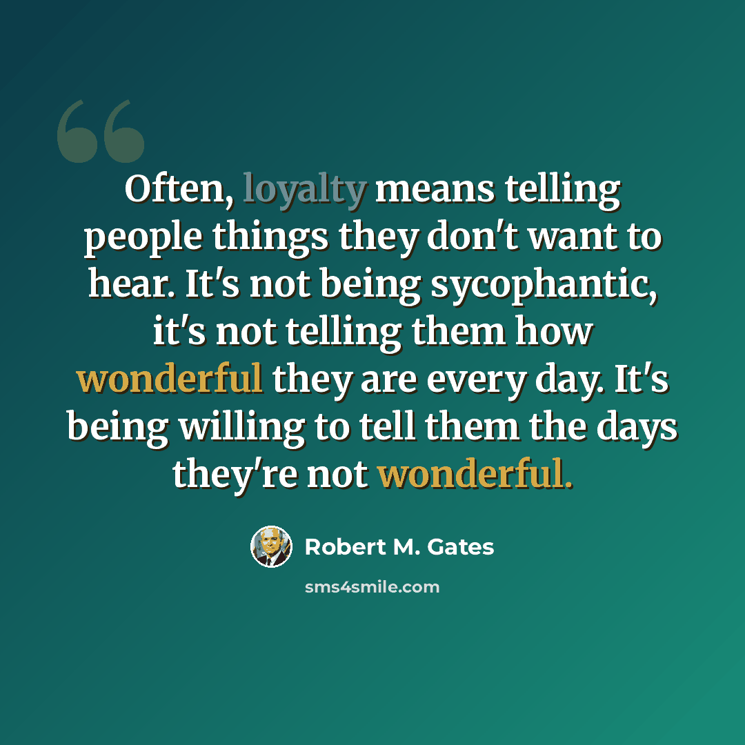 “Often, loyalty means telling people things they don't want to hear. It's not being sycophantic, it's not telling them how wonderful they are every day. It's being willing to tell them the days they're not wonderful.” quote by Robert M. Gates
