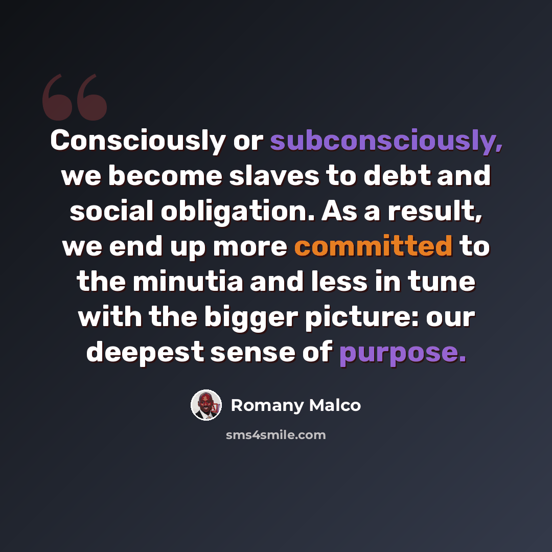 “Consciously or subconsciously, we become slaves to debt and social obligation. As a result, we end up more committed to the minutia and less in tune with the bigger picture: our deepest sense of purpose.” quote by Romany Malco
