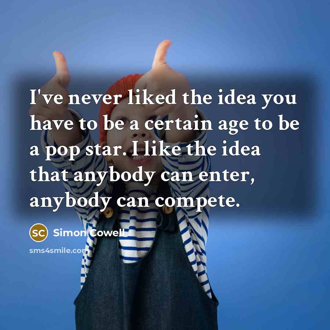 “I've never liked the idea you have to be a certain age to be a pop star. I like the idea that anybody can enter, anybody can compete.” quote by Simon Cowell