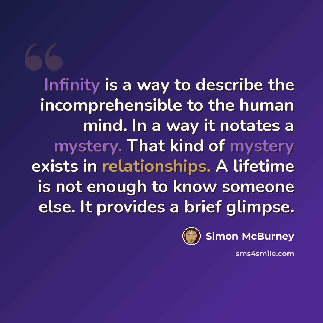“Infinity is a way to describe the incomprehensible to the human mind. In a way it notates a mystery. That kind of mystery exists in relationships. A lifetime is not enough to know someone else. It provides a brief glimpse.” quote by Simon McBurney