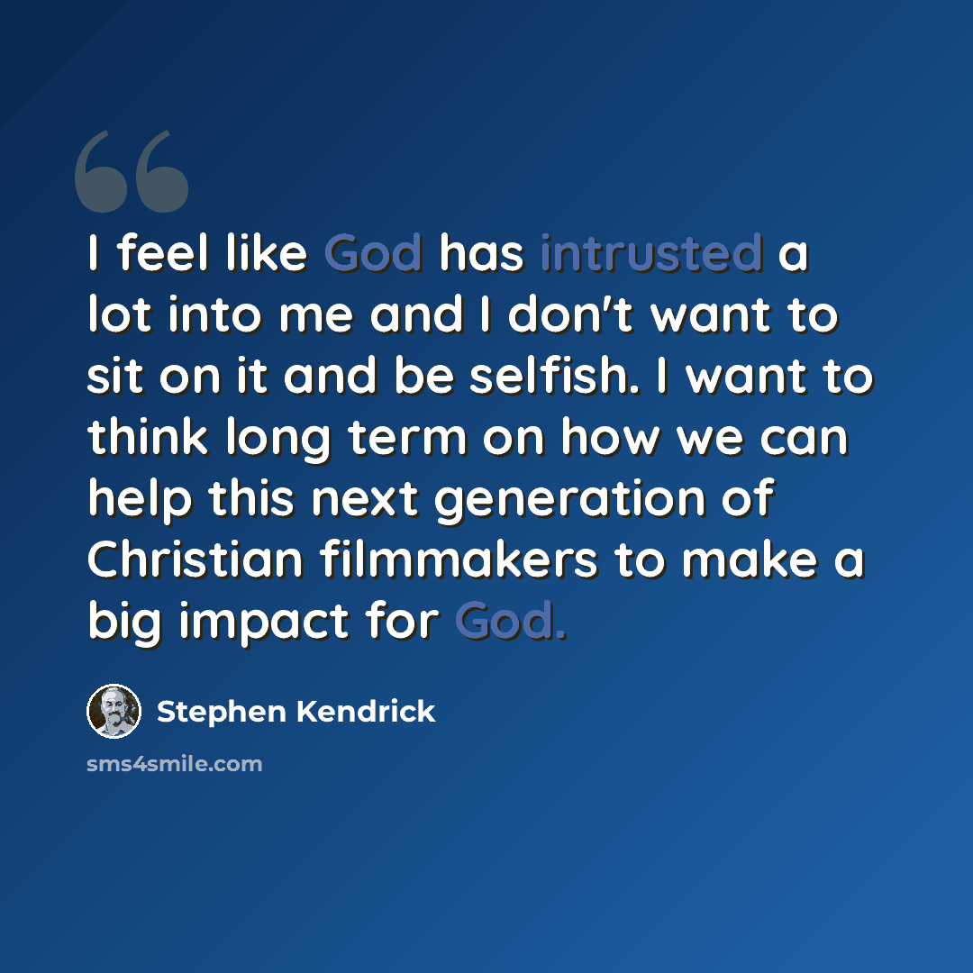 “I feel like God has intrusted a lot into me and I don't want to sit on it and be selfish. I want to think long term on how we can help this next generation of Christian filmmakers to make a big impact for God.” quote by Stephen Kendrick