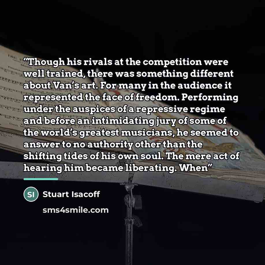 “Though his rivals at the competition were well trained, there was something different about Van’s art. For many in the audience it represented the face of freedom. Performing under the auspices of a repressive regime and before an intimidating jury of some of the world’s greatest musicians, he…” quote by Stuart Isacoff