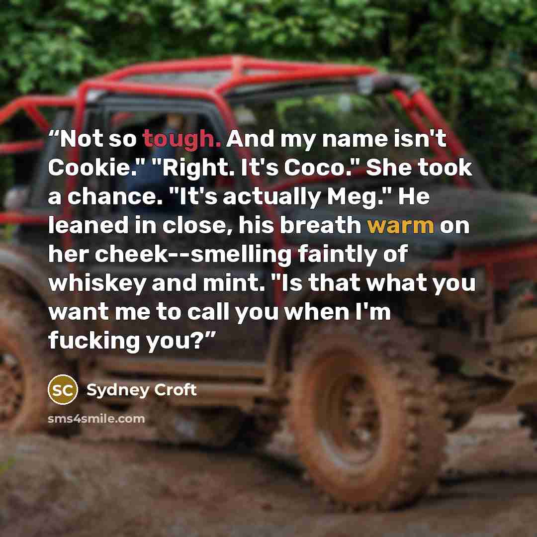 “Not so tough. And my name isn't Cookie." "Right. It's Coco." She took a chance. "It's actually Meg." He leaned in close, his breath warm on her cheek--smelling faintly of whiskey and mint. "Is that what you want me to call you when I'm fucking you?” quote by Sydney Croft
