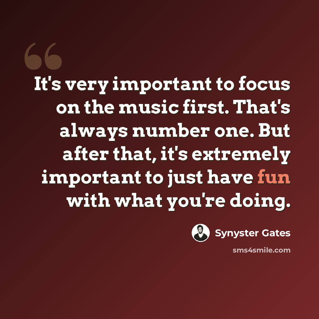“It's very important to focus on the music first. That's always number one. But after that, it's extremely important to just have fun with what you're doing.” quote by Synyster Gates