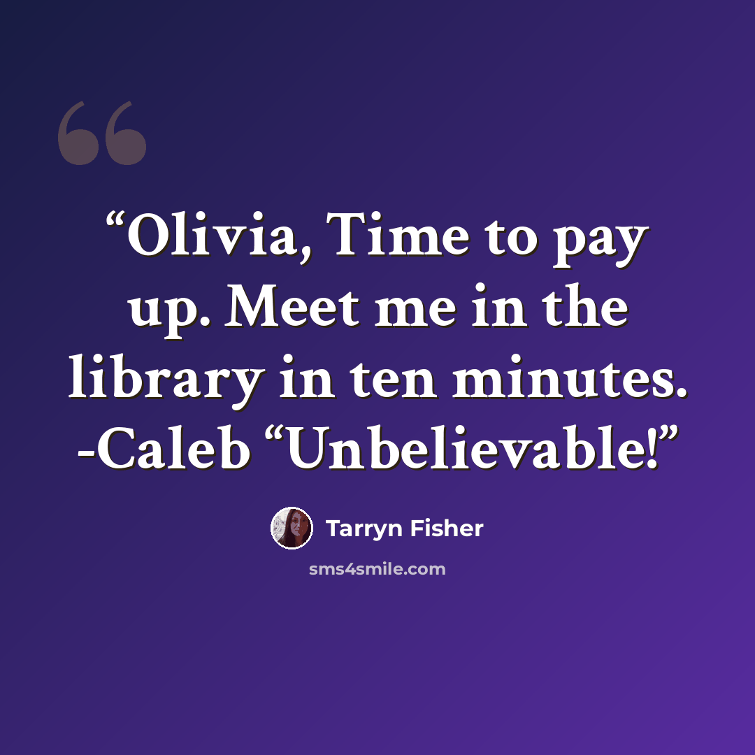 “Olivia, Time to pay up. Meet me in the library in ten minutes. -Caleb “Unbelievable!” quote by Tarryn Fisher