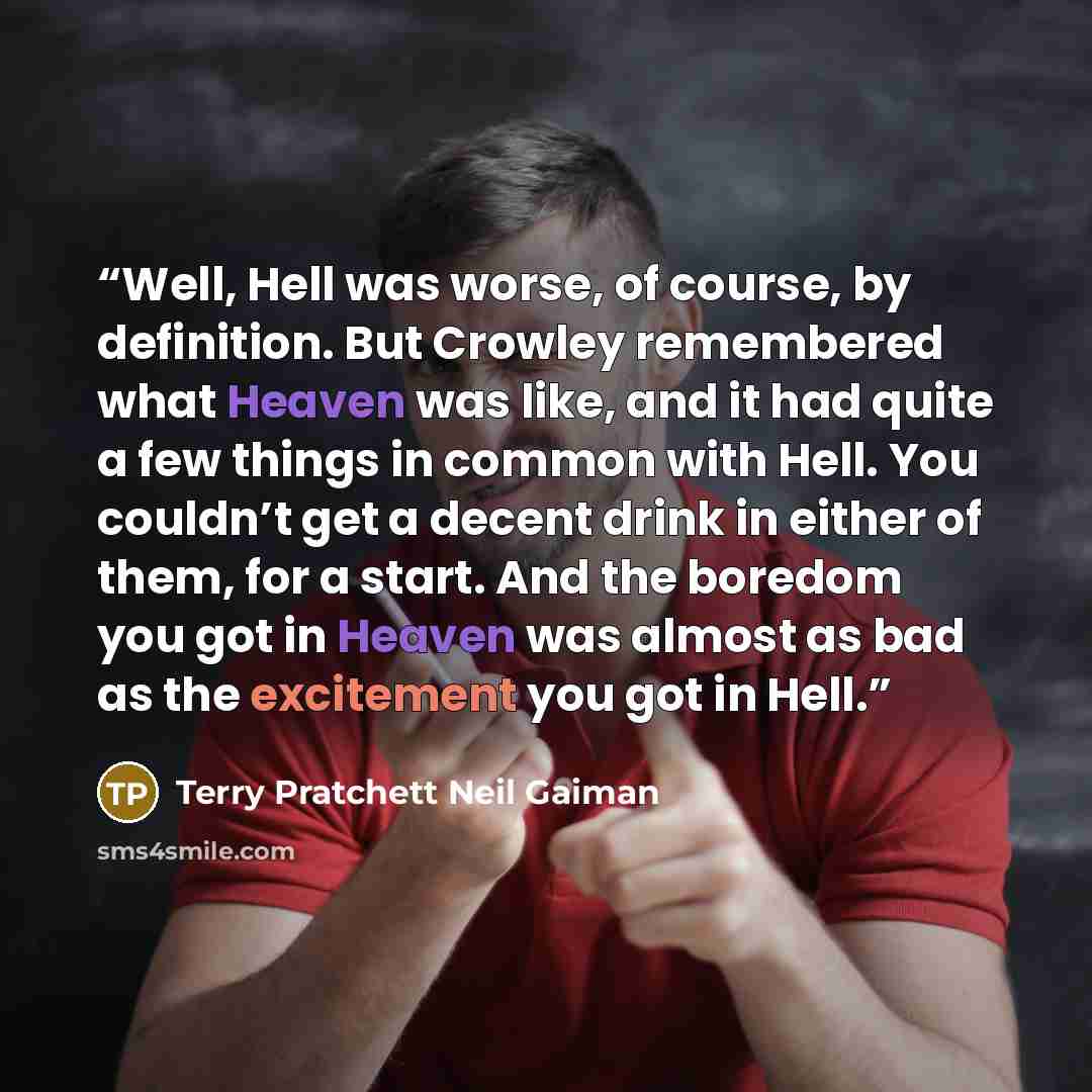“Well, Hell was worse, of course, by definition. But Crowley remembered what Heaven was like, and it had quite a few things in common with Hell. You couldn’t get a decent drink in either of them, for a start. And the boredom you got in Heaven was almost as bad as the excitement you got in Hell.” quote by Terry Pratchett Neil Gaiman