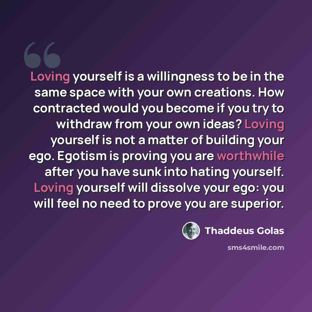 “Loving yourself is a willingness to be in the same space with your own creations. How contracted would you become if you try to withdraw from your own ideas? Loving yourself is not a matter of building your ego. Egotism is proving you are worthwhile after you have sunk into hating yourself. Loving…” quote by Thaddeus Golas