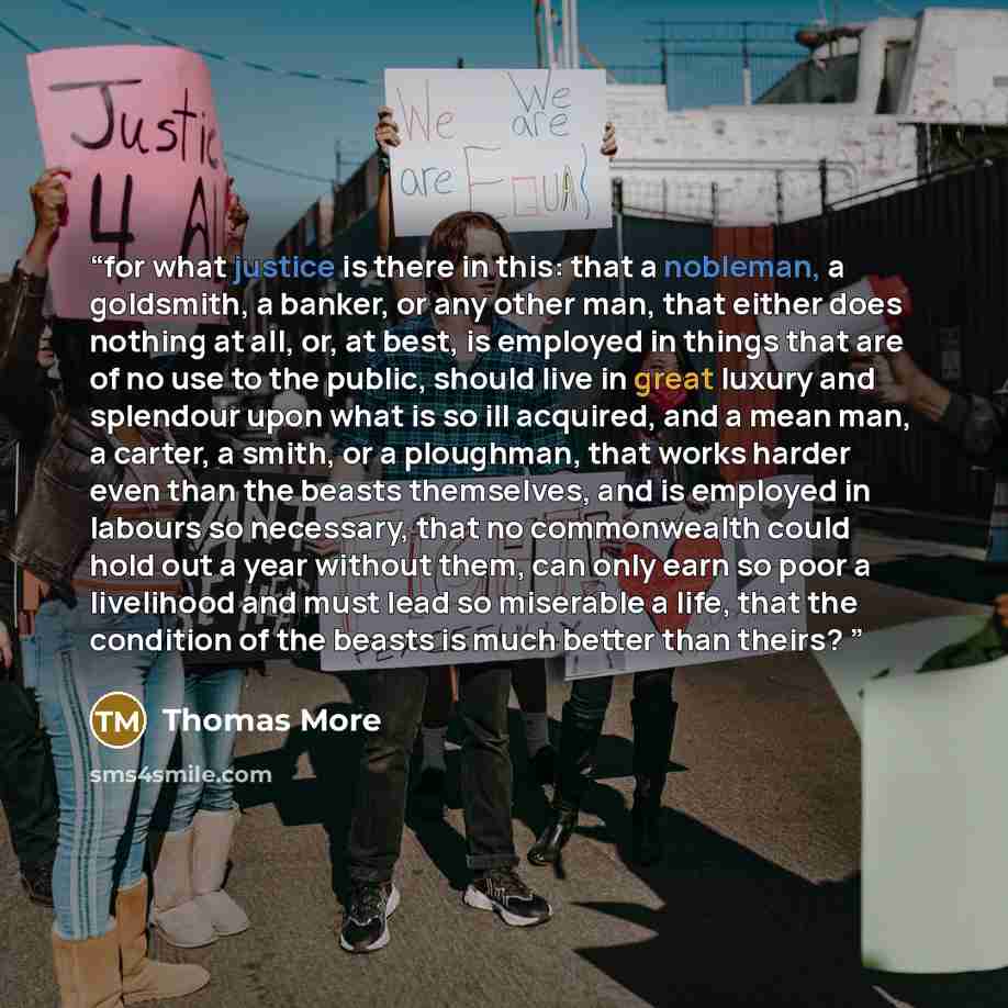 “for what justice is there in this: that a nobleman, a goldsmith, a banker, or any other man, that either does nothing at all, or, at best, is employed in things that are of no use to the public, should live in great luxury and splendour upon what is so ill acquired, and a mean man, a carter, a…” quote by Thomas More