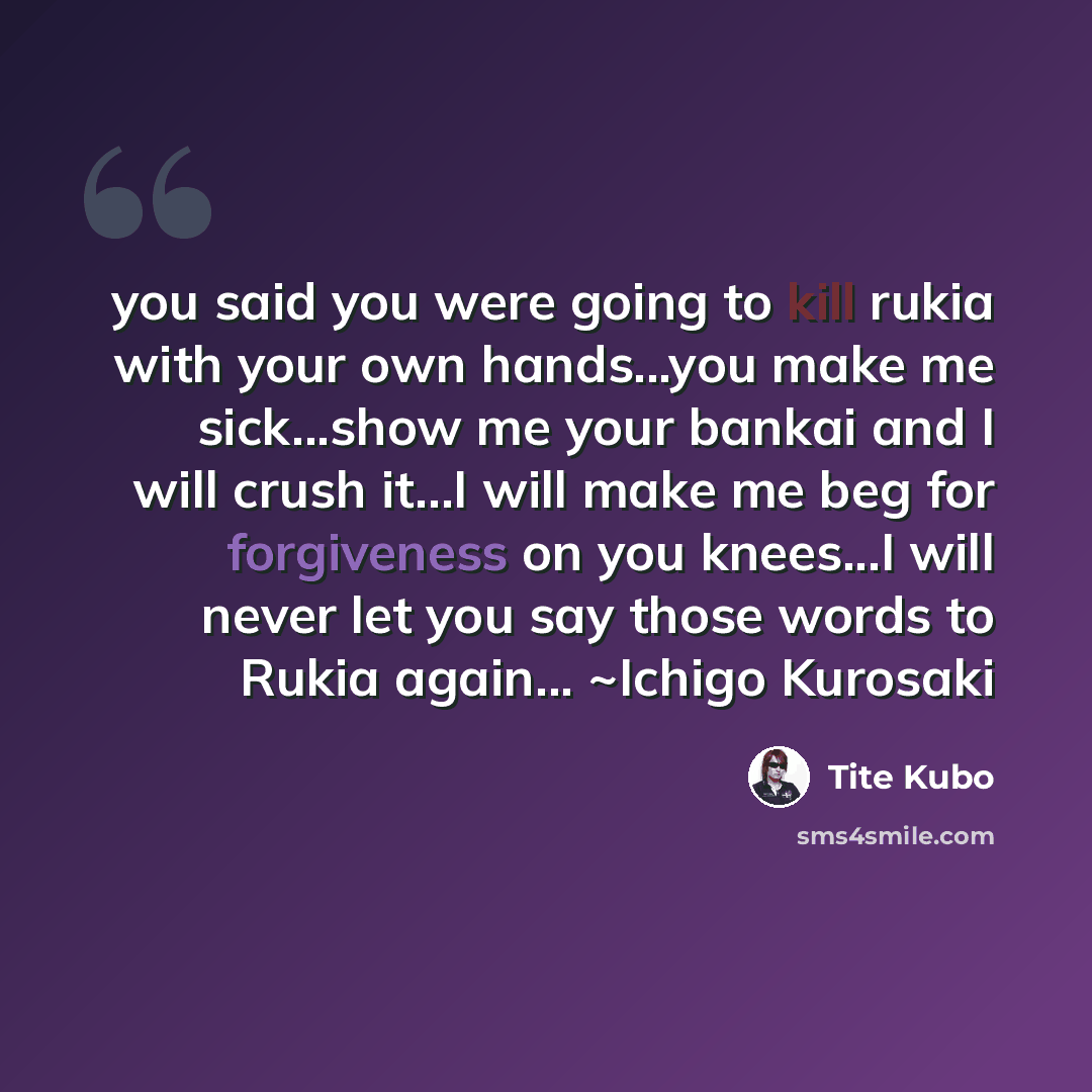“you said you were going to kill rukia with your own hands...you make me sick...show me your bankai and I will crush it...I will make me beg for forgiveness on you knees...I will never let you say those words to Rukia again... ~Ichigo Kurosaki” quote by Tite Kubo