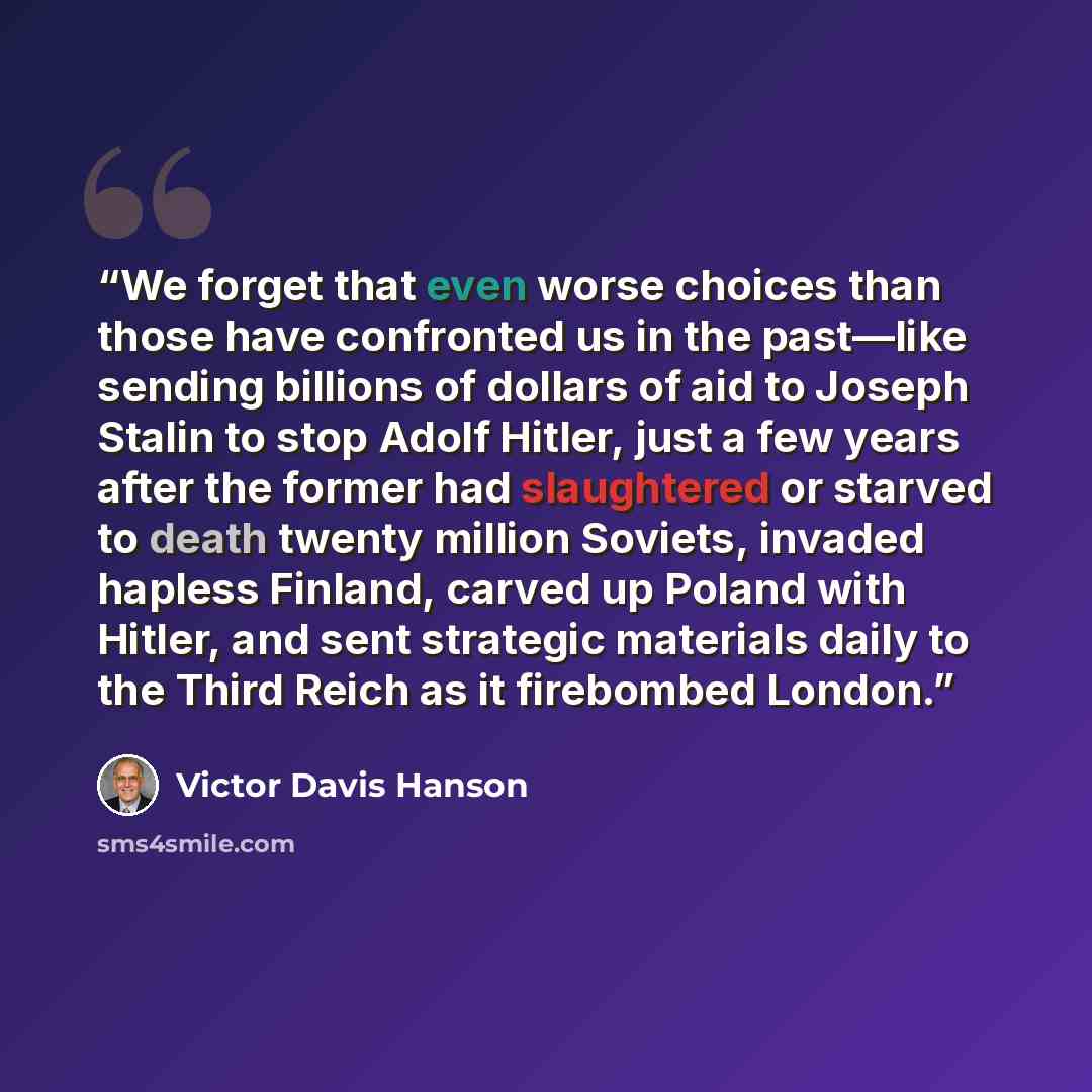 “We forget that even worse choices than those have confronted us in the past—like sending billions of dollars of aid to Joseph Stalin to stop Adolf Hitler, just a few years after the former had slaughtered or starved to death twenty million Soviets, invaded hapless Finland, carved up Poland with…” quote by Victor Davis Hanson