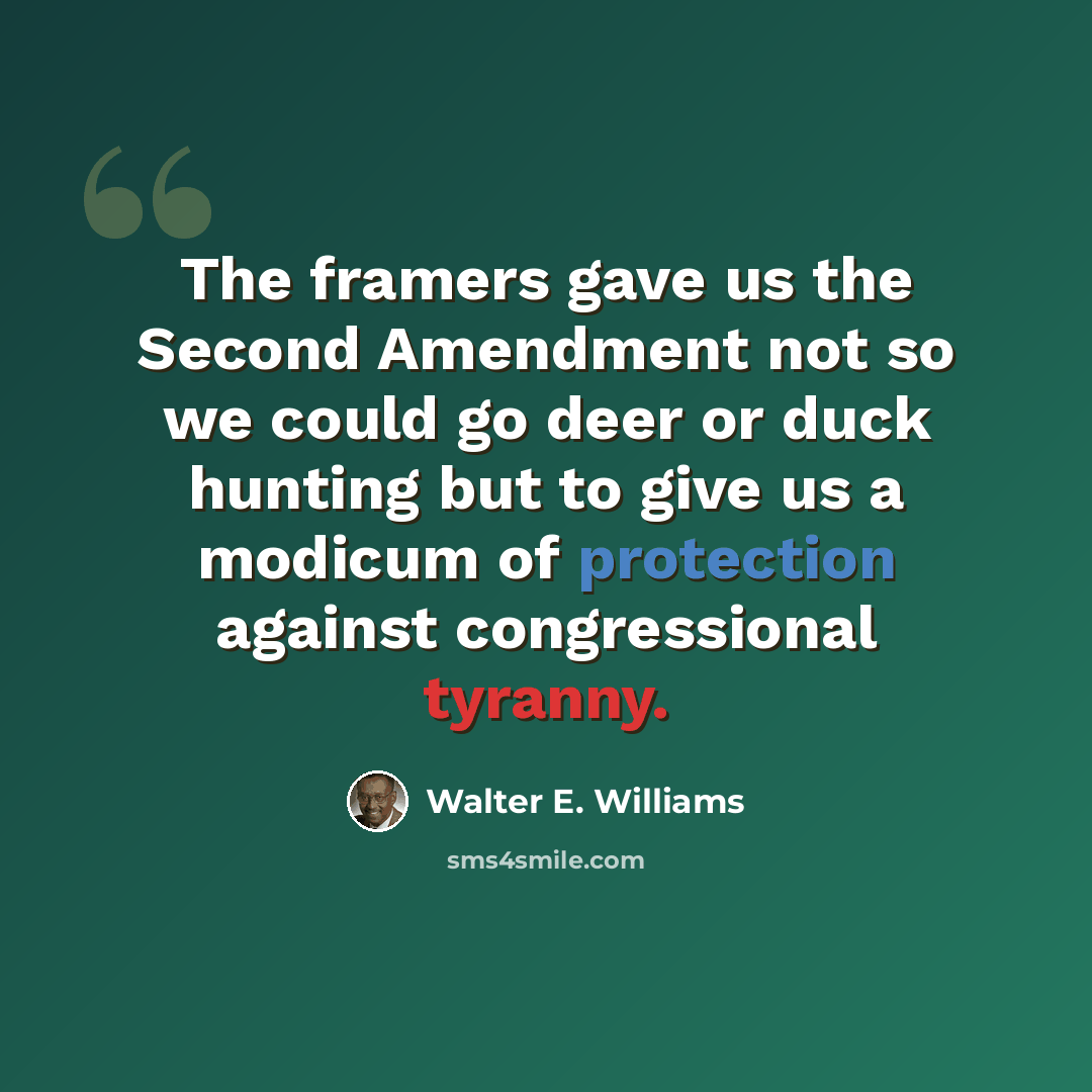 “The framers gave us the Second Amendment not so we could go deer or duck hunting but to give us a modicum of protection against congressional tyranny.” quote by Walter E. Williams