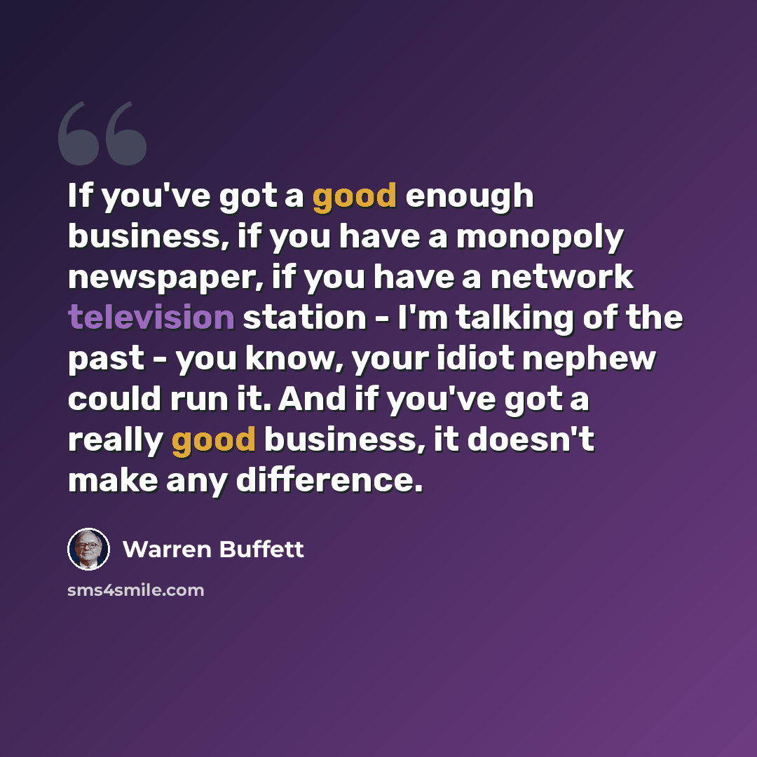 “If you've got a good enough business, if you have a monopoly newspaper, if you have a network television station - I'm talking of the past - you know, your idiot nephew could run it. And if you've got a really good business, it doesn't make any difference.” quote by Warren Buffett