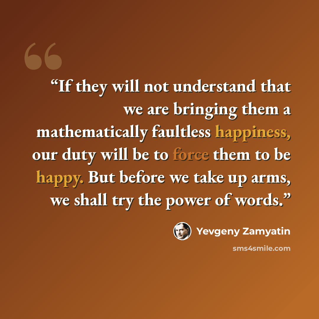 “If they will not understand that we are bringing them a mathematically faultless happiness, our duty will be to force them to be happy. But before we take up arms, we shall try the power of words.” quote by Yevgeny Zamyatin