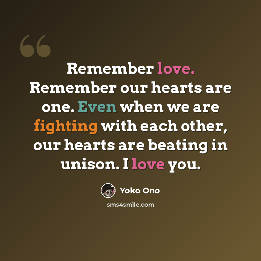 “Remember love. Remember our hearts are one. Even when we are fighting with each other, our hearts are beating in unison. I love you.” quote by Yoko Ono
