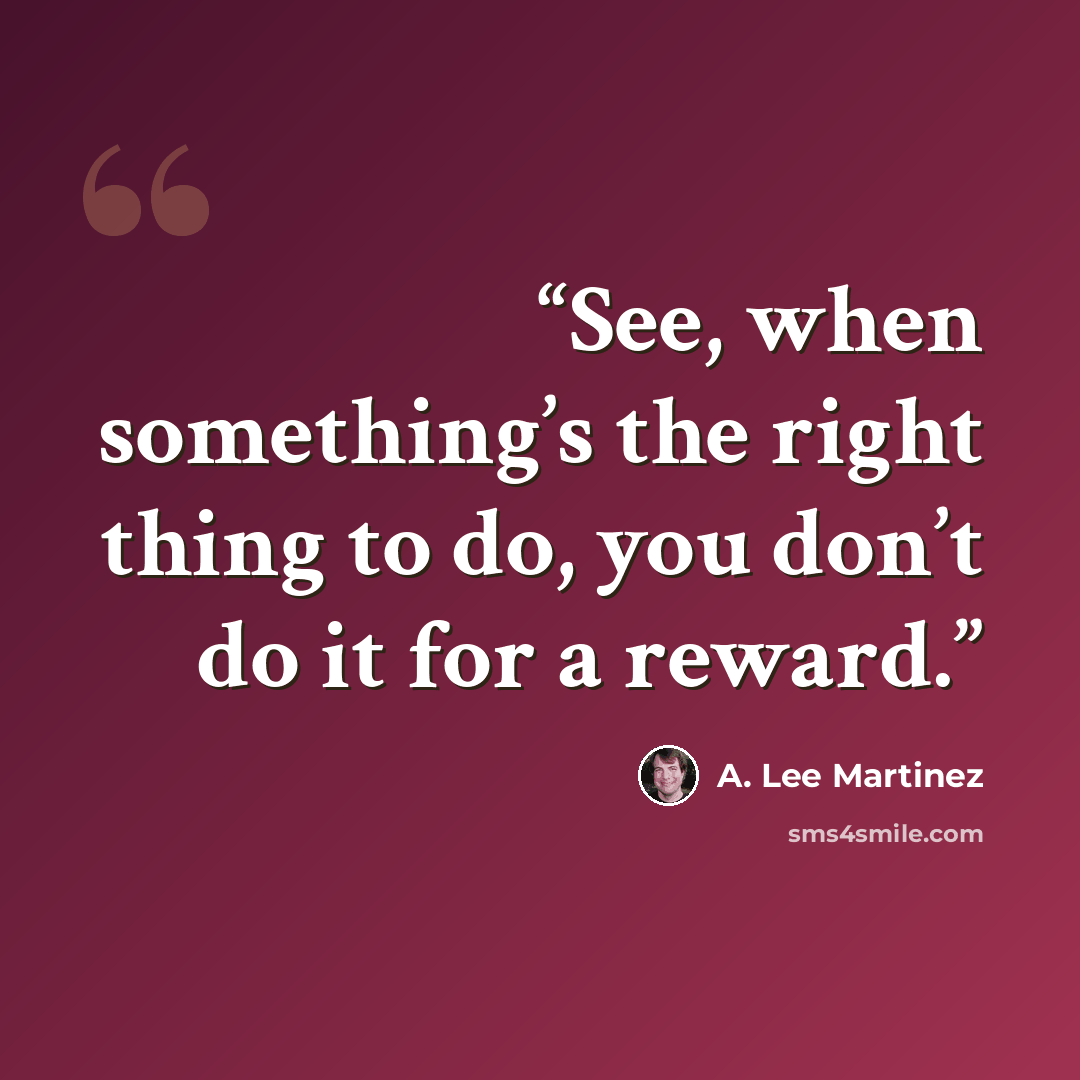 “See, when something’s the right thing to do, you don’t do it for a reward.” quote by A. Lee Martinez