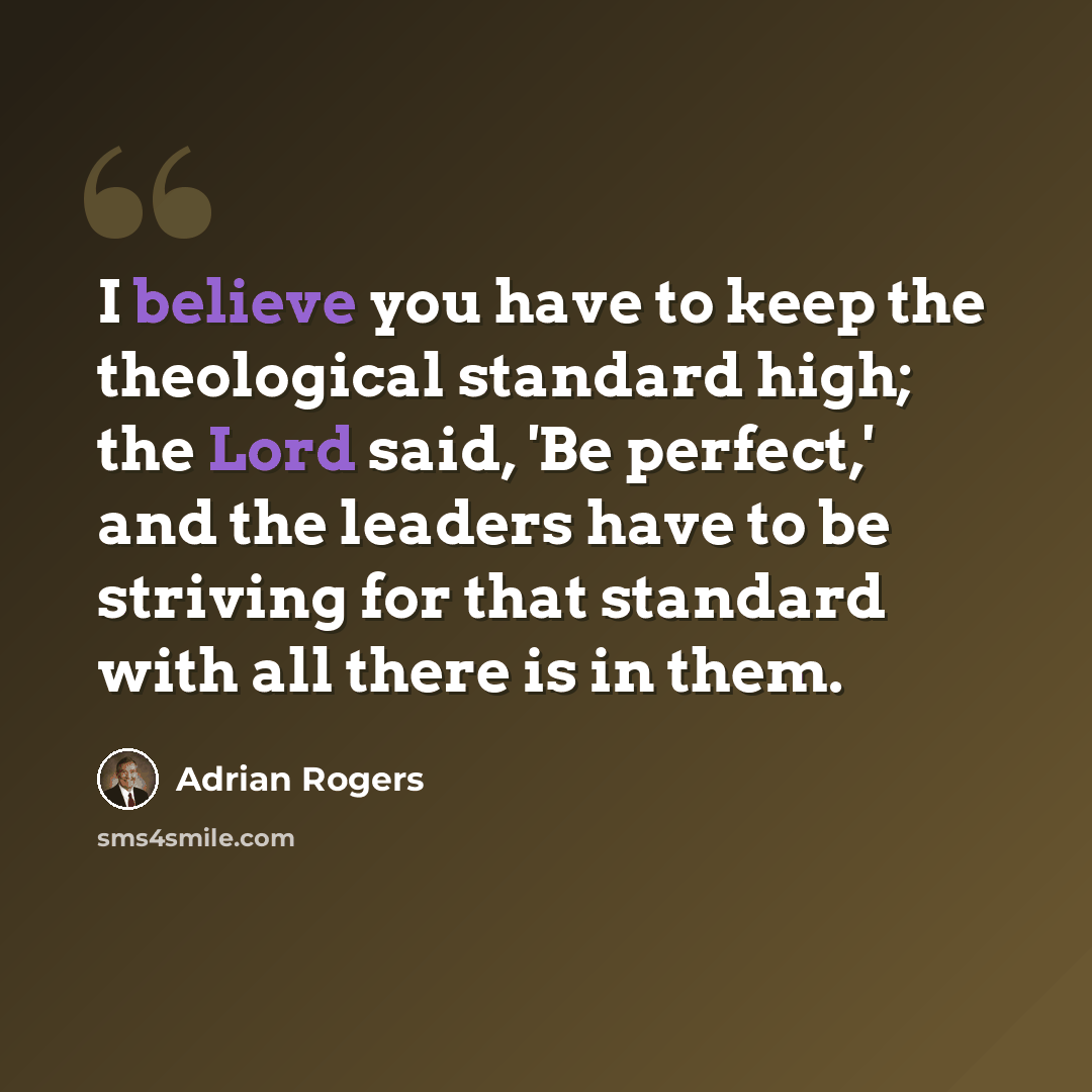 “I believe you have to keep the theological standard high; the Lord said, 'Be perfect,' and the leaders have to be striving for that standard with all there is in them.” quote by Adrian Rogers