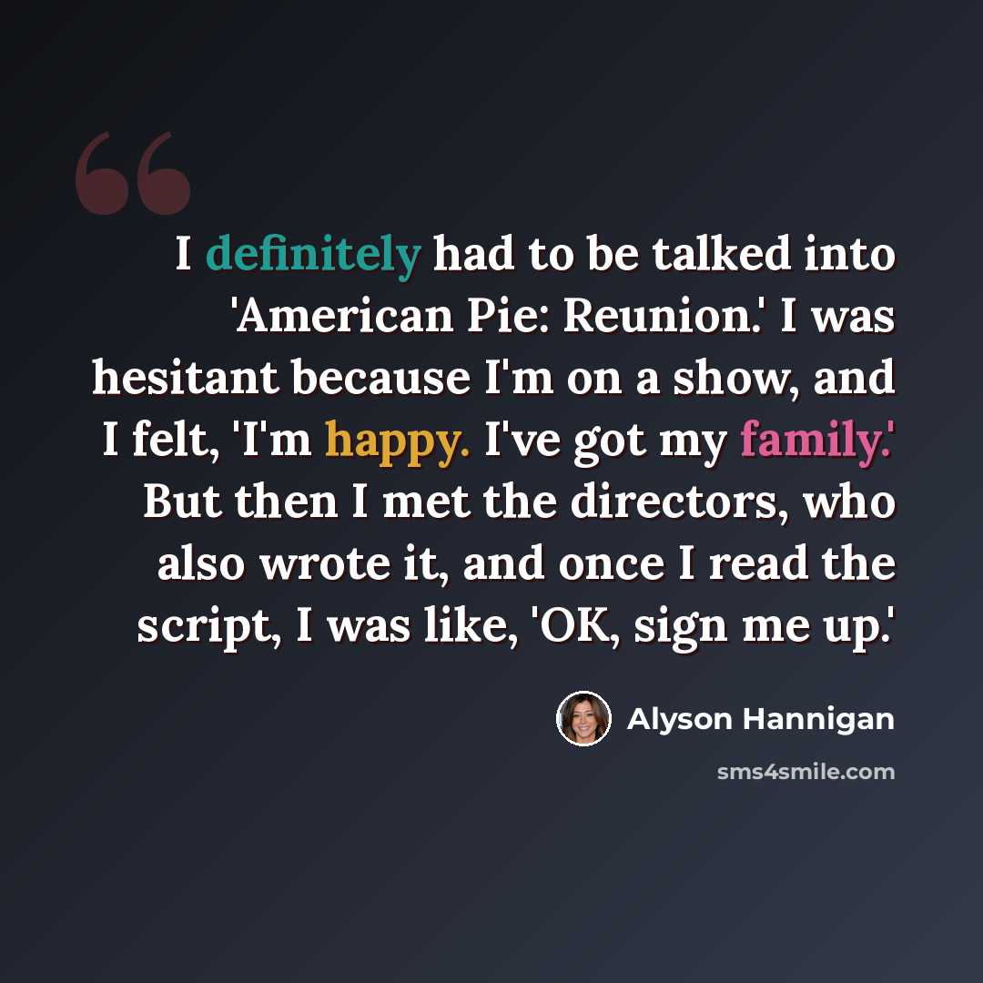“I definitely had to be talked into 'American Pie: Reunion.' I was hesitant because I'm on a show, and I felt, 'I'm happy. I've got my family.' But then I met the directors, who also wrote it, and once I read the script, I was like, 'OK, sign me up.'” quote by Alyson Hannigan