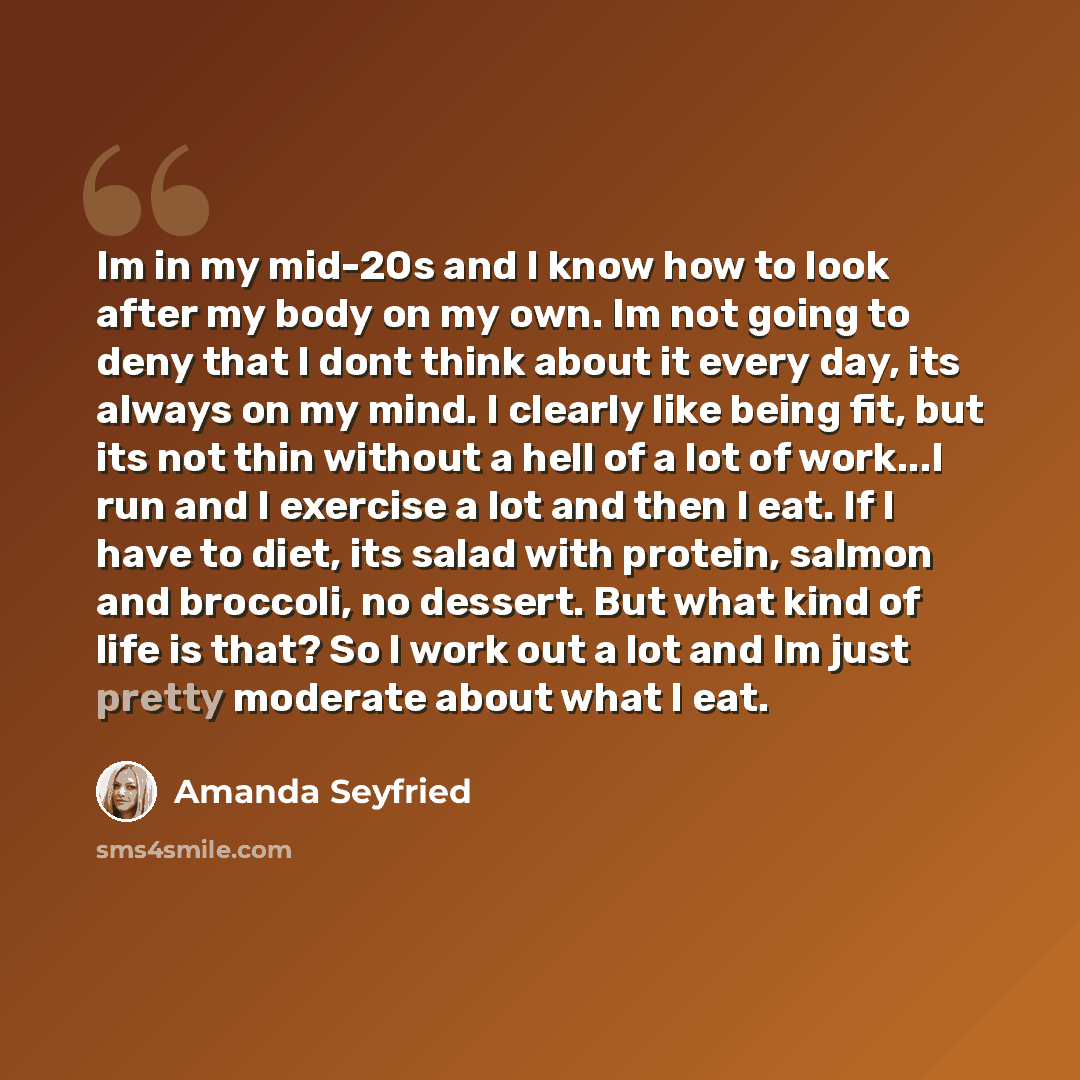 “Im in my mid-20s and I know how to look after my body on my own. Im not going to deny that I dont think about it every day, its always on my mind. I clearly like being fit, but its not thin without a hell of a lot of work...I run and I exercise a lot and then I eat. If I have to diet, its salad…” quote by Amanda Seyfried