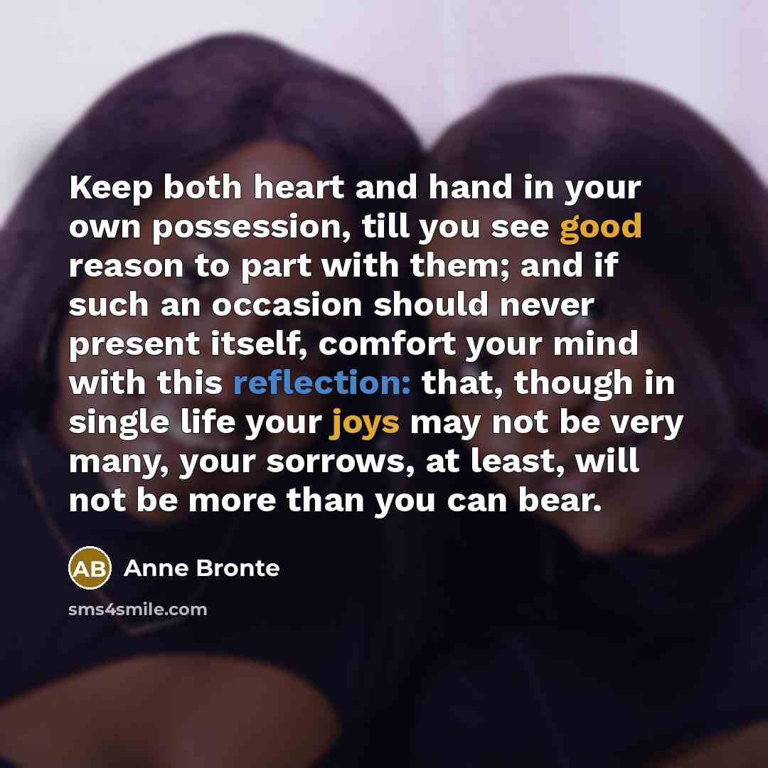 “Keep both heart and hand in your own possession, till you see good reason to part with them; and if such an occasion should never present itself, comfort your mind with this reflection: that, though in single life your joys may not be very many, your sorrows, at least, will not be more than you…” quote by Anne Bronte