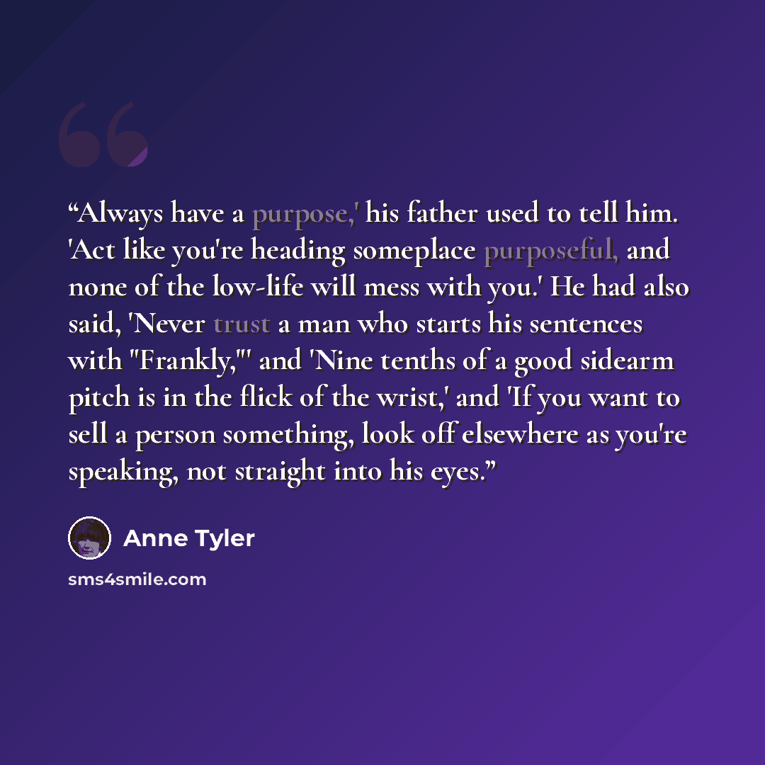“Always have a purpose,' his father used to tell him. 'Act like you're heading someplace purposeful, and none of the low-life will mess with you.' He had also said, 'Never trust a man who starts his sentences with "Frankly,"' and 'Nine tenths of a good sidearm pitch is in the flick of the wrist,'…” quote by Anne Tyler