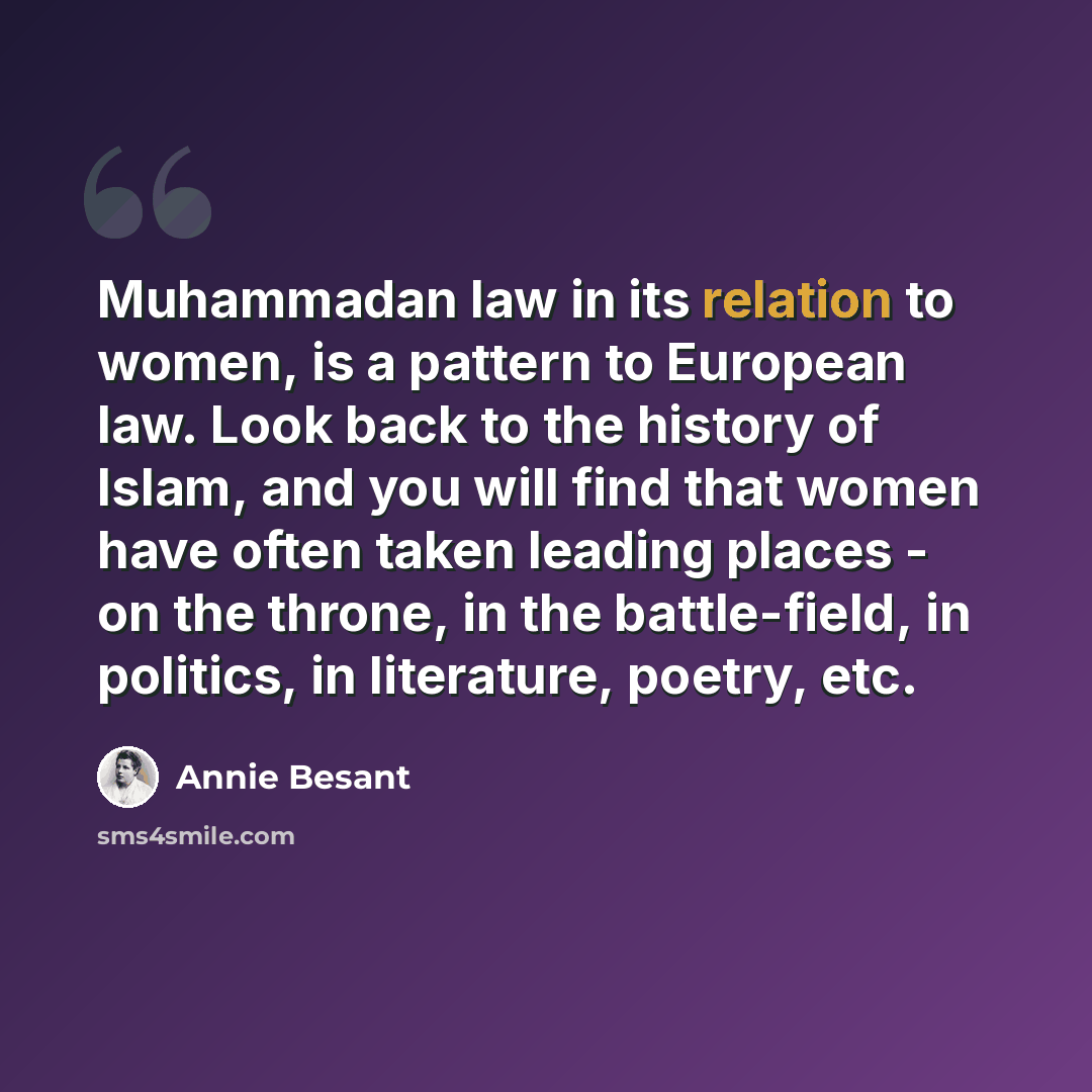 “Muhammadan law in its relation to women, is a pattern to European law. Look back to the history of Islam, and you will find that women have often taken leading places - on the throne, in the battle-field, in politics, in literature, poetry, etc.” quote by Annie Besant