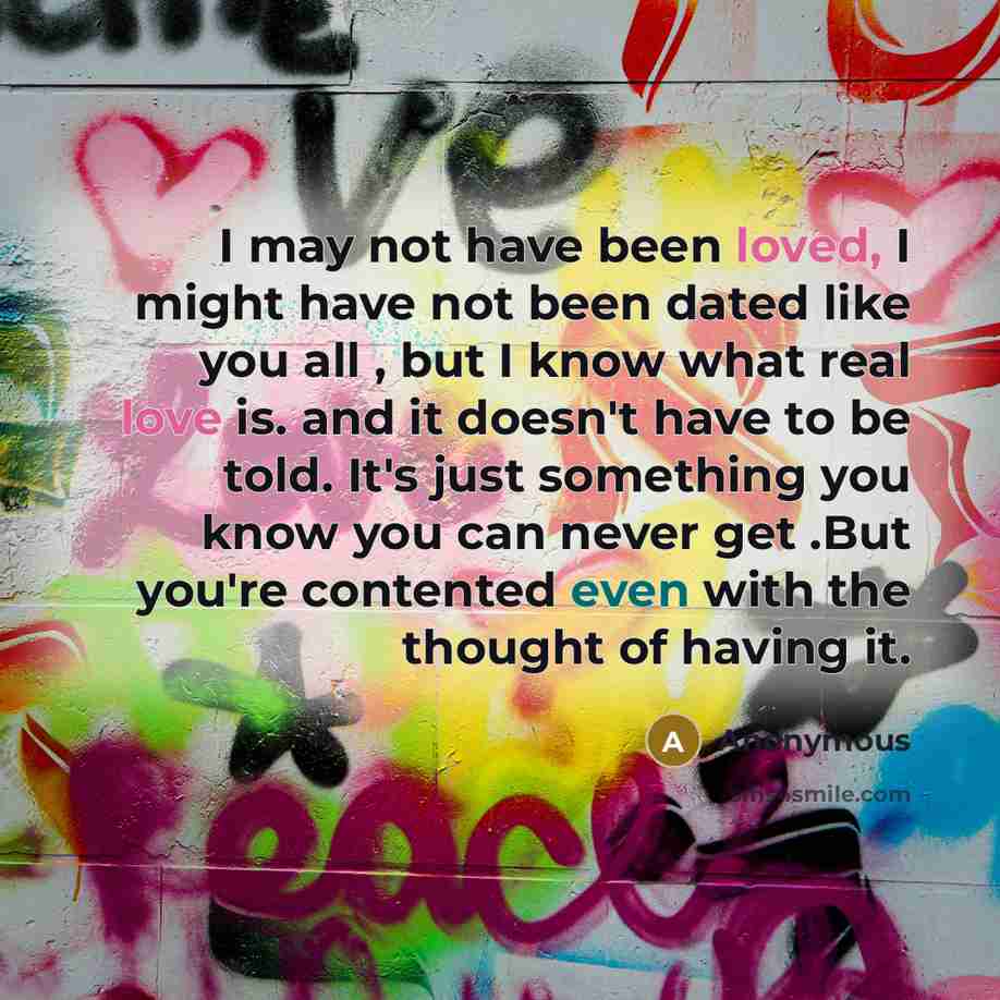 “I may not have been loved, I might have not been dated like you all , but I know what real love is. and it doesn't have to be told. It's just something you know you can never get .But you're contented even with the thought of having it.” quote by Anonymous