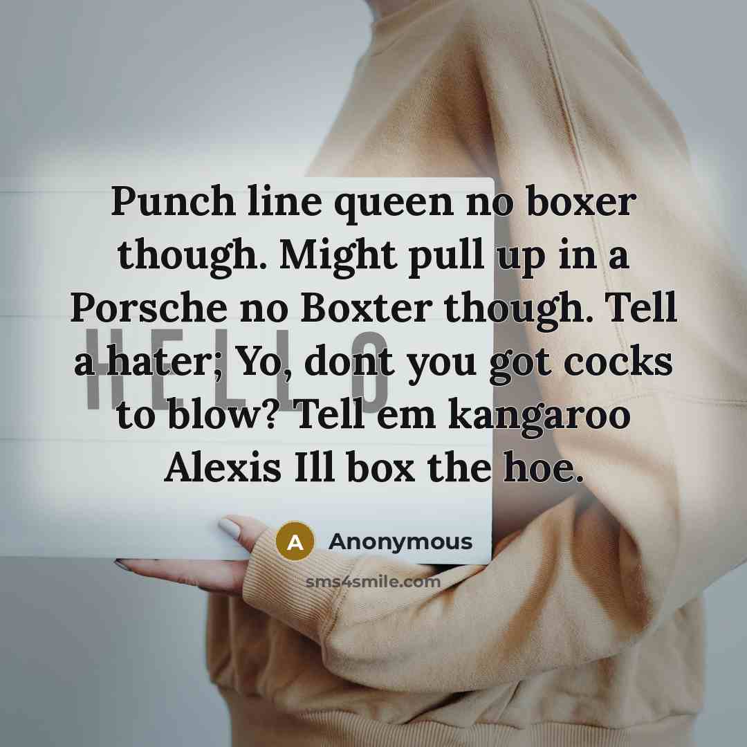 “Punch line queen no boxer though. Might pull up in a Porsche no Boxter though. Tell a hater; Yo, dont you got cocks to blow? Tell em kangaroo Alexis Ill box the hoe.” quote by Anonymous