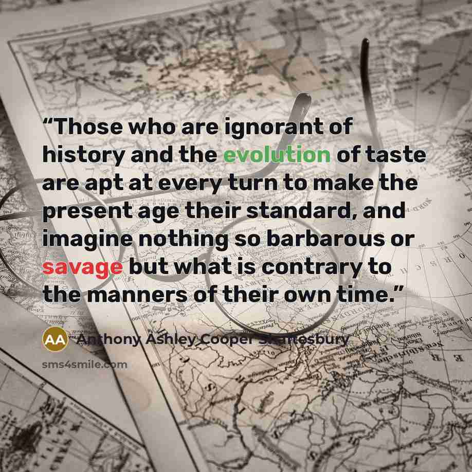 “Those who are ignorant of history and the evolution of taste are apt at every turn to make the present age their standard, and imagine nothing so barbarous or savage but what is contrary to the manners of their own time.” quote by Anthony Ashley Cooper Shaftesbury