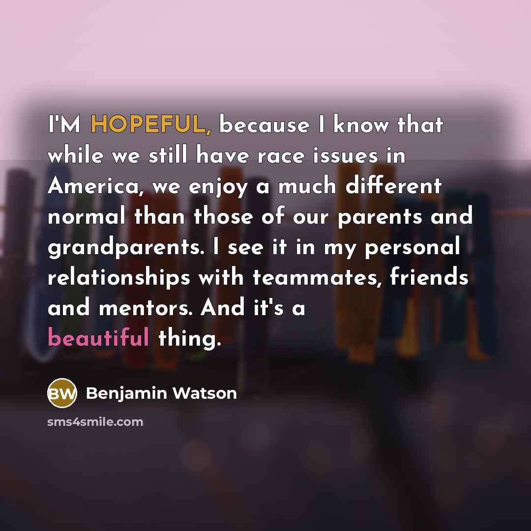 “I'M HOPEFUL, because I know that while we still have race issues in America, we enjoy a much different normal than those of our parents and grandparents. I see it in my personal relationships with teammates, friends and mentors. And it's a beautiful thing.” quote by Benjamin Watson
