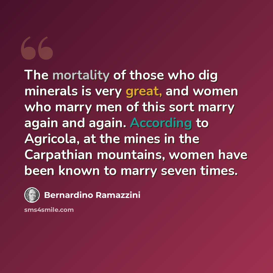 “The mortality of those who dig minerals is very great, and women who marry men of this sort marry again and again. According to Agricola, at the mines in the Carpathian mountains, women have been known to marry seven times.” quote by Bernardino Ramazzini