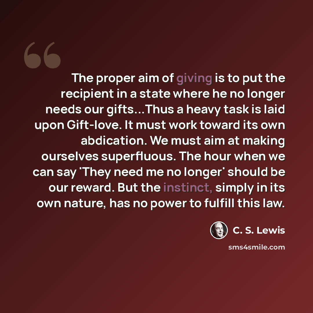 “The proper aim of giving is to put the recipient in a state where he no longer needs our gifts...Thus a heavy task is laid upon Gift-love. It must work toward its own abdication. We must aim at making ourselves superfluous. The hour when we can say 'They need me no longer' should be our reward…” quote by C. S. Lewis