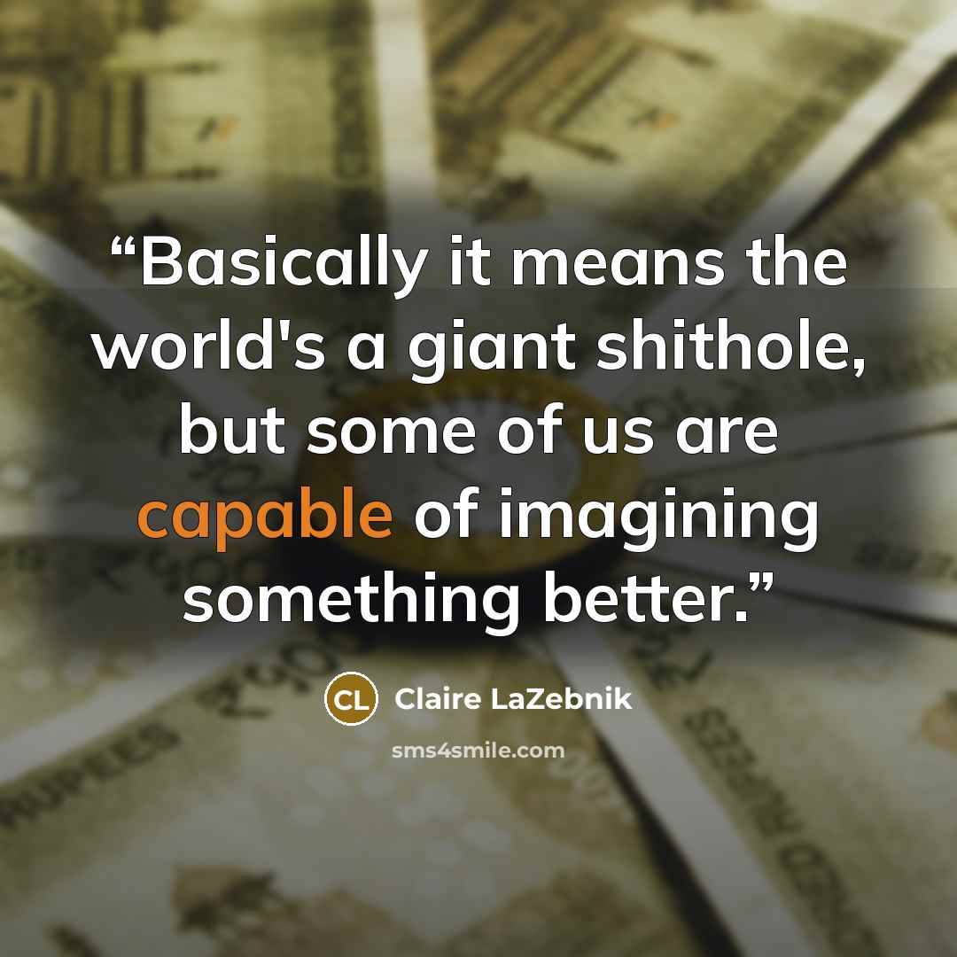 “Basically it means the world's a giant shithole, but some of us are capable of imagining something better.” quote by Claire LaZebnik