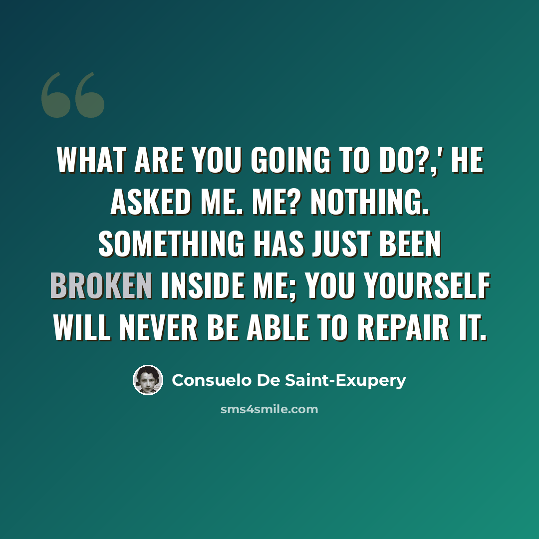 “What are you going to do?,' he asked me. Me? Nothing. Something has just been broken inside me; you yourself will never be able to repair it.” quote by Consuelo de Saint-Exupéry