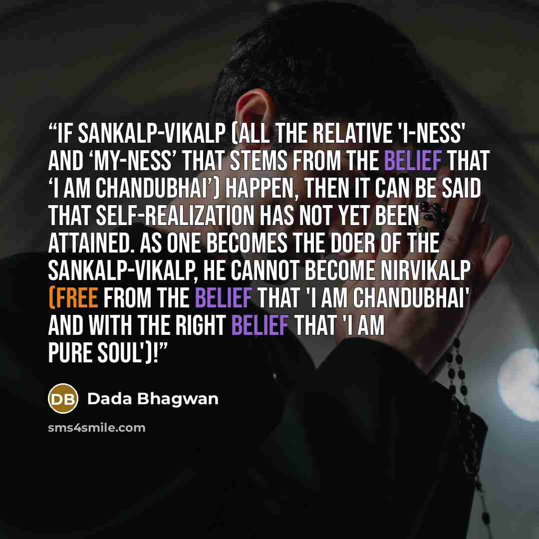 “If sankalp-vikalp (all the relative 'I-ness' and ‘my-ness’ that stems from the belief that ‘I am Chandubhai’) happen, then it can be said that Self-realization has not yet been attained. As one becomes the doer of the sankalp-vikalp, he cannot become nirvikalp (free from the belief that 'I am…” quote by Dada Bhagwan