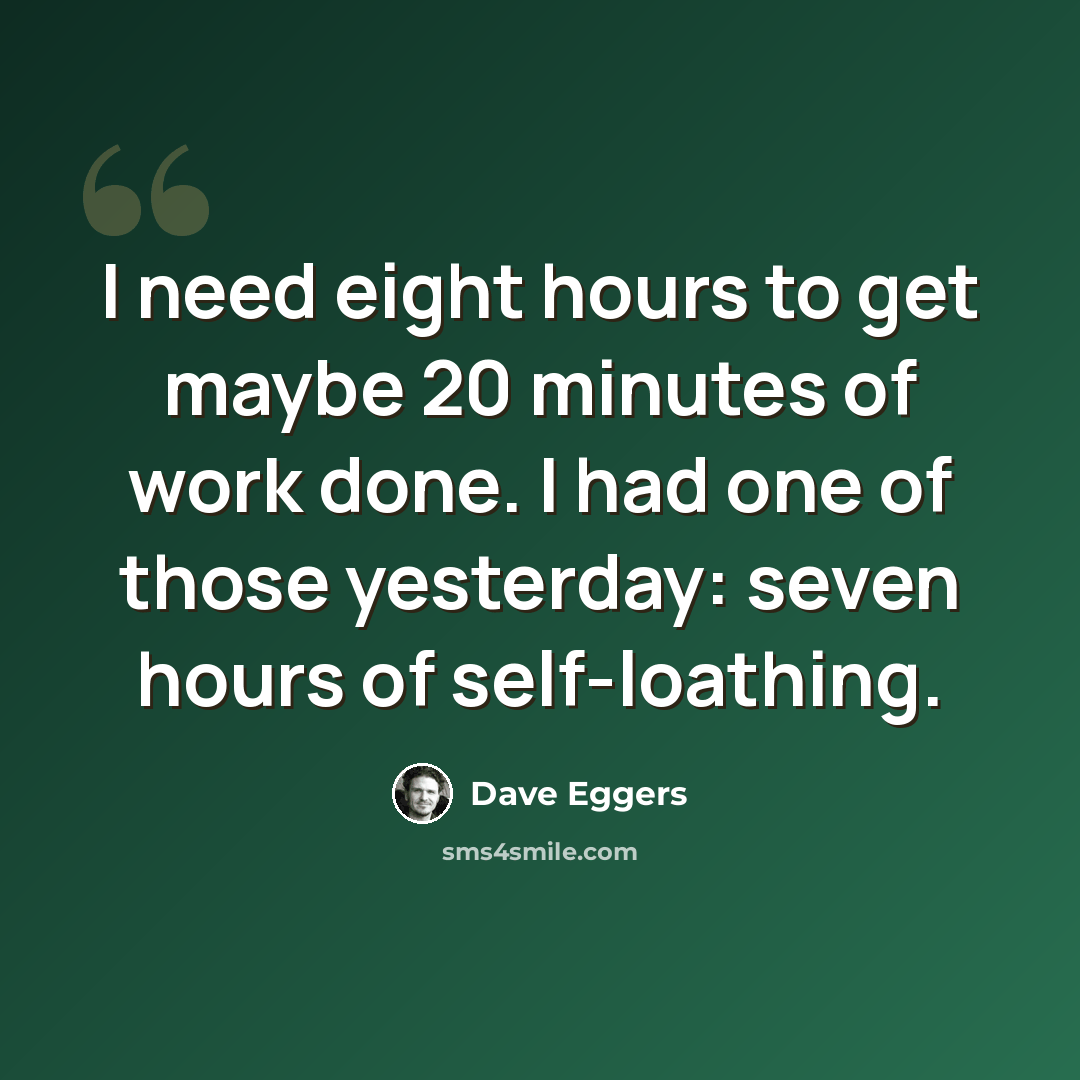“I need eight hours to get maybe 20 minutes of work done. I had one of those yesterday: seven hours of self-loathing.” quote by Dave Eggers
