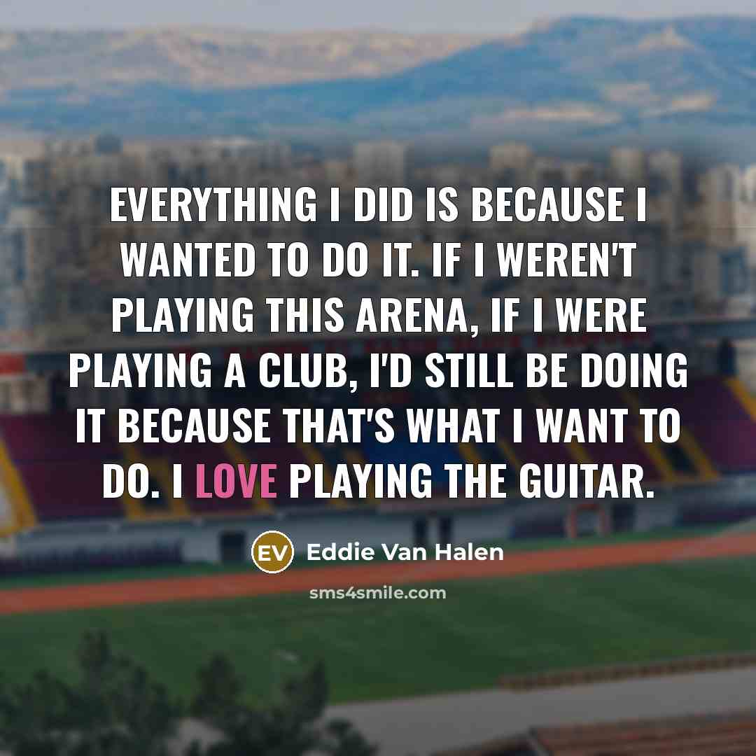 “Everything I did is because I wanted to do it. If I weren't playing this arena, if I were playing a club, I'd still be doing it because that's what I want to do. I love playing the guitar.” quote by Eddie Van Halen