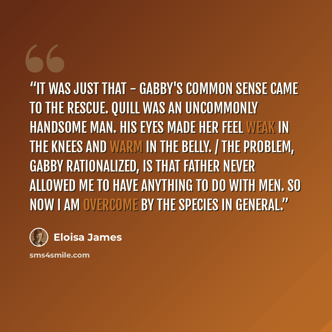 “It was just that - Gabby's common sense came to the rescue. Quill was an uncommonly handsome man. His eyes made her feel weak in the knees and warm in the belly. / The problem, Gabby rationalized, is that Father never allowed me to have anything to do with men. So now I am overcome by the species…” quote by Eloisa James