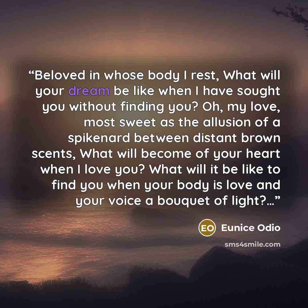“Beloved in whose body I rest, What will your dream be like when I have sought you without finding you? Oh, my love, most sweet as the allusion of a spikenard between distant brown scents, What will become of your heart when I love you? What will it be like to find you when your body is love and…” quote by Eunice Odio