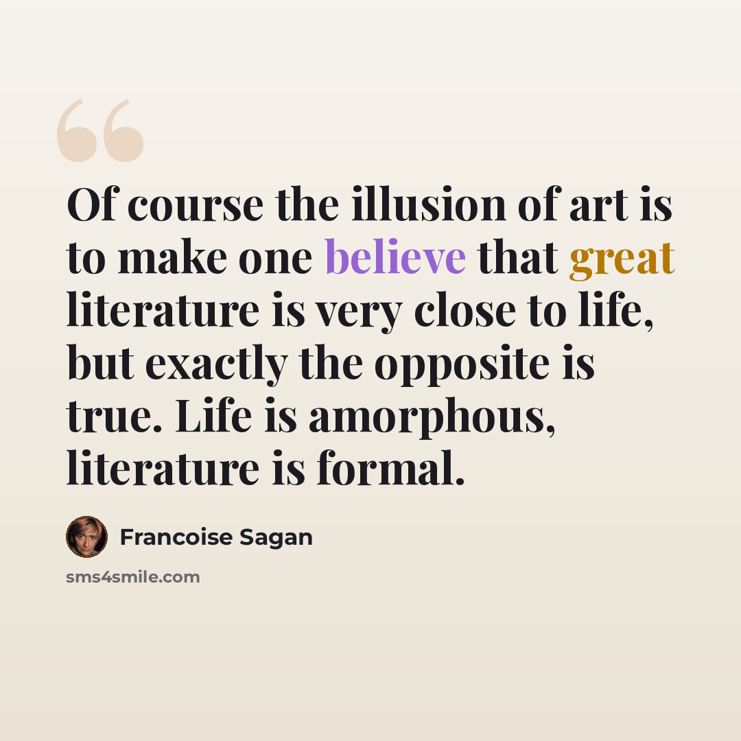 “Of course the illusion of art is to make one believe that great literature is very close to life, but exactly the opposite is true. Life is amorphous, literature is formal.” quote by Francoise Sagan