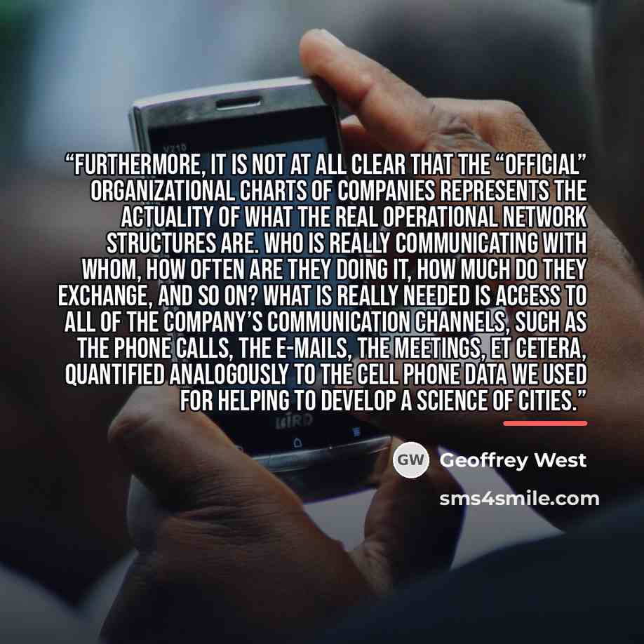 “Furthermore, it is not at all clear that the “official” organizational charts of companies represents the actuality of what the real operational network structures are. Who is really communicating with whom, how often are they doing it, how much do they exchange, and so on? What is really needed…” quote by Geoffrey West