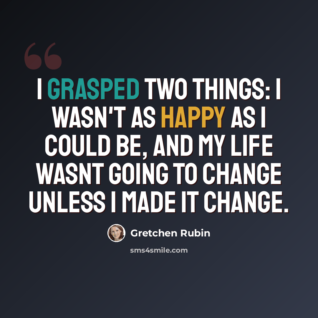“I grasped two things: I wasn't as happy as I could be, and my life wasnt going to change unless I made it change.” quote by Gretchen Rubin