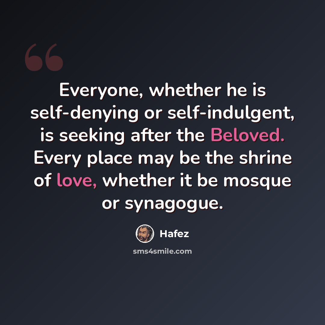 “Everyone, whether he is self-denying or self-indulgent, is seeking after the Beloved. Every place may be the shrine of love, whether it be mosque or synagogue.” quote by Hafez