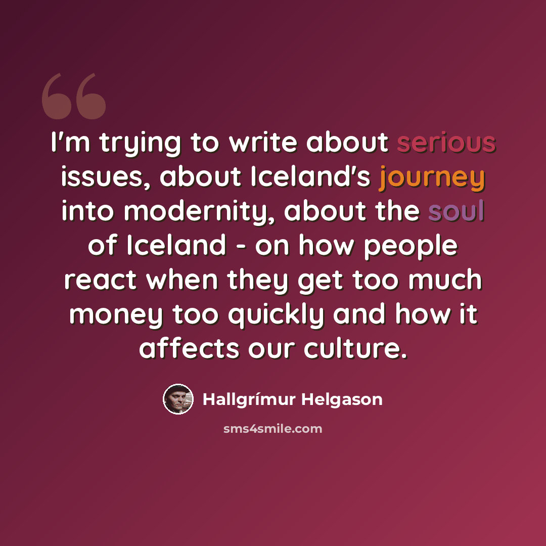 “I'm trying to write about serious issues, about Iceland's journey into modernity, about the soul of Iceland - on how people react when they get too much money too quickly and how it affects our culture.” quote by Hallgrimur Helgason