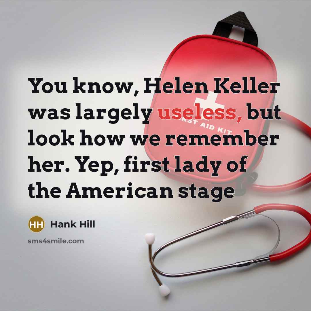 “You know, Helen Keller was largely useless, but look how we remember her. Yep, first lady of the American stage” quote by Hank Hill
