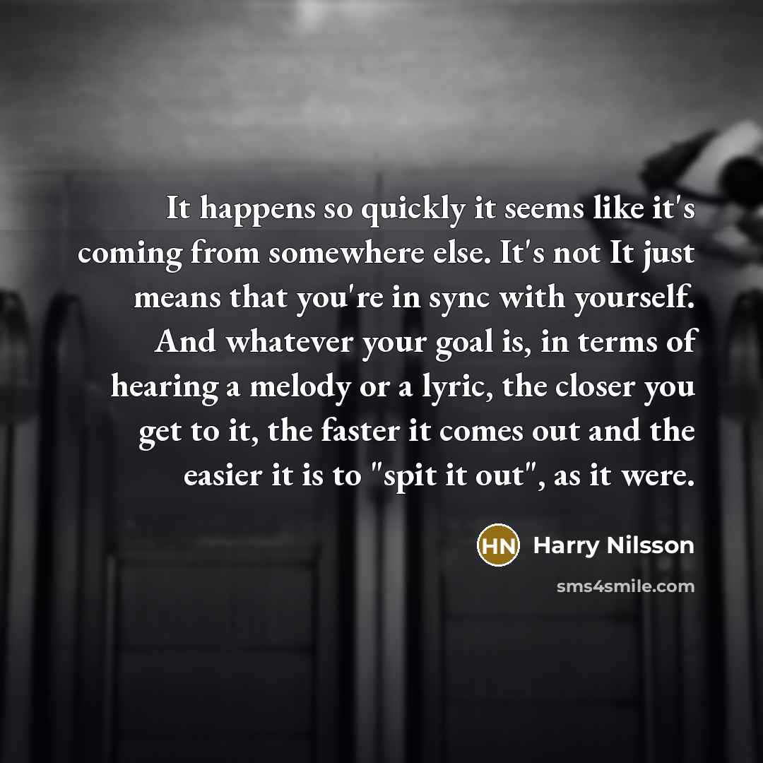 “It happens so quickly it seems like it's coming from somewhere else. It's not It just means that you're in sync with yourself. And whatever your goal is, in terms of hearing a melody or a lyric, the closer you get to it, the faster it comes out and the easier it is to "spit it out", as it were.” quote by Harry Nilsson
