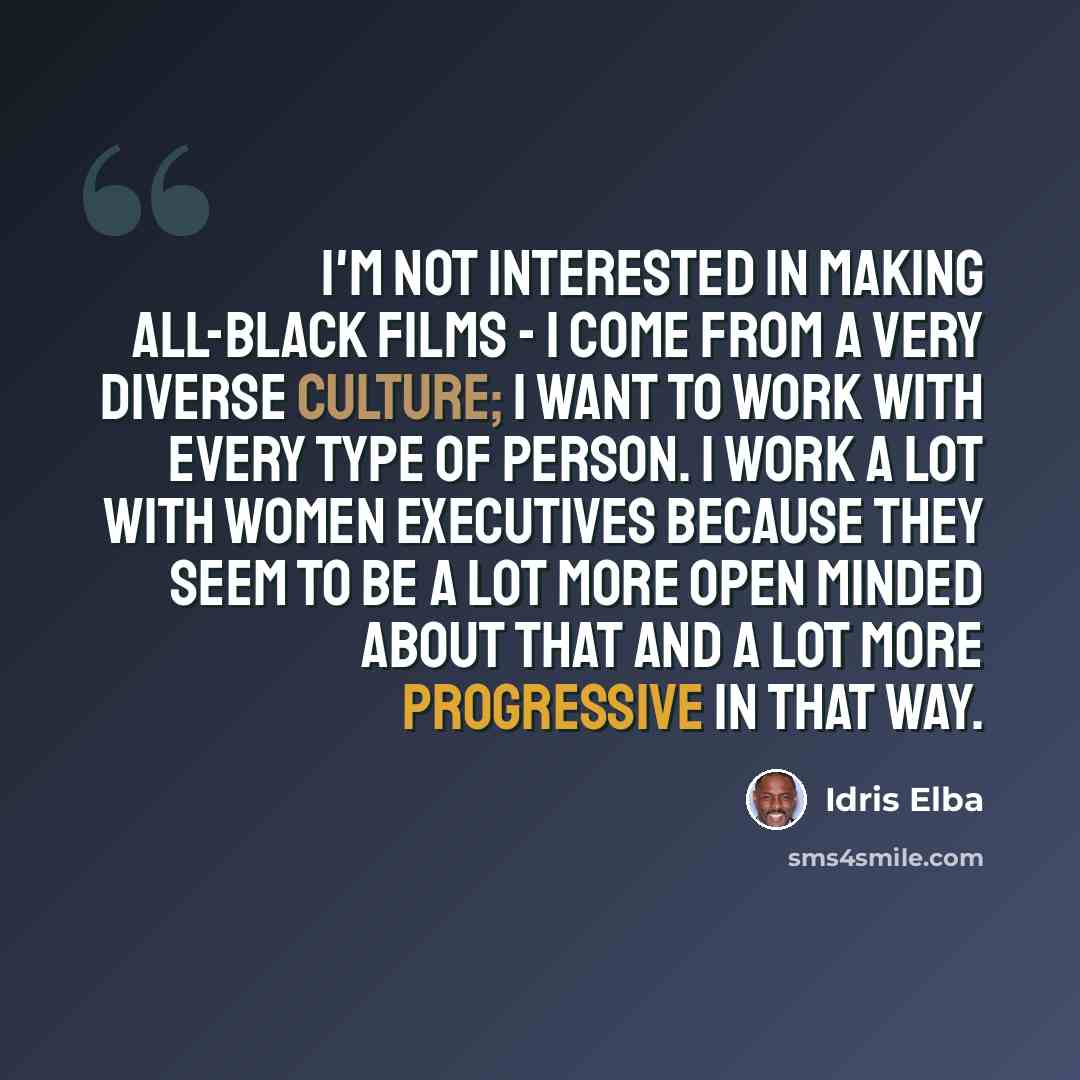 “I'm not interested in making all-black films - I come from a very diverse culture; I want to work with every type of person. I work a lot with women executives because they seem to be a lot more open minded about that and a lot more progressive in that way.” quote by Idris Elba