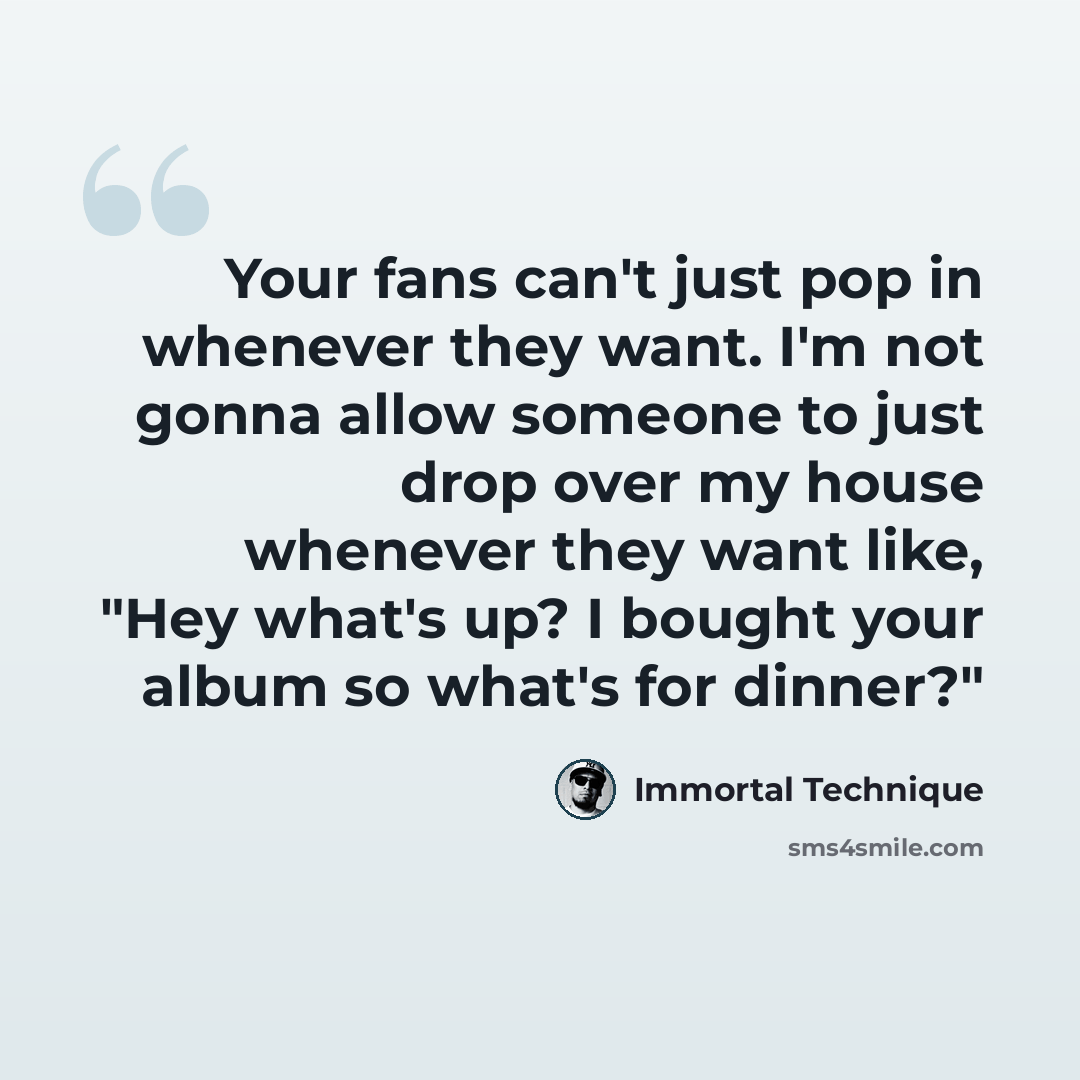 “Your fans can't just pop in whenever they want. I'm not gonna allow someone to just drop over my house whenever they want like, "Hey what's up? I bought your album so what's for dinner?"” quote by Immortal Technique